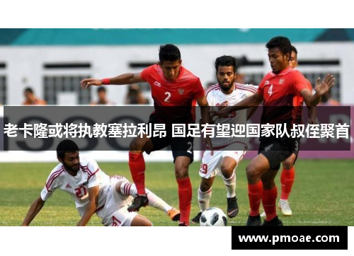 老卡隆或将执教塞拉利昂 国足有望迎国家队叔侄聚首