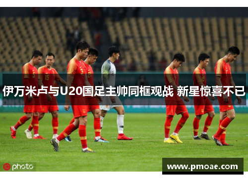 伊万米卢与U20国足主帅同框观战 新星惊喜不已